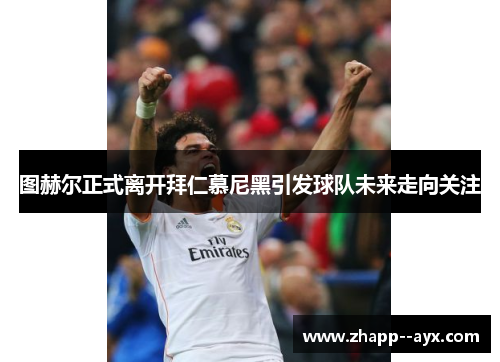 图赫尔正式离开拜仁慕尼黑引发球队未来走向关注